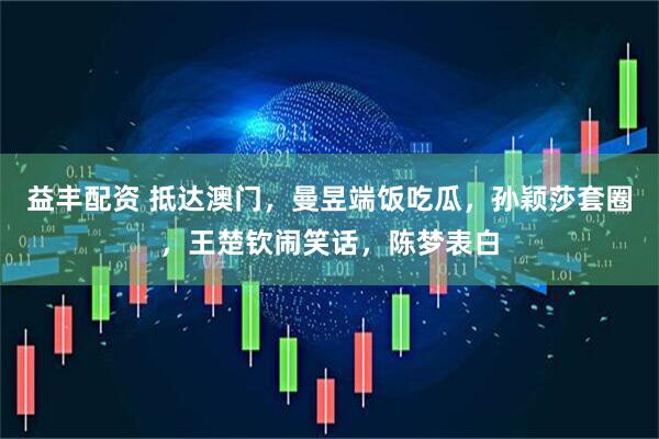 益丰配资 抵达澳门，曼昱端饭吃瓜，孙颖莎套圈，王楚钦闹笑话，陈梦表白