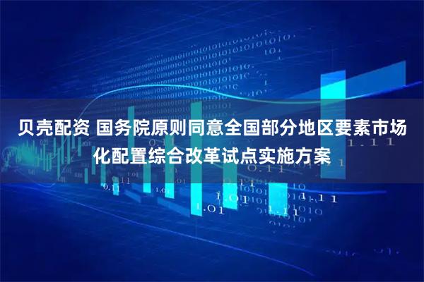 贝壳配资 国务院原则同意全国部分地区要素市场化配置综合改革试点实施方案