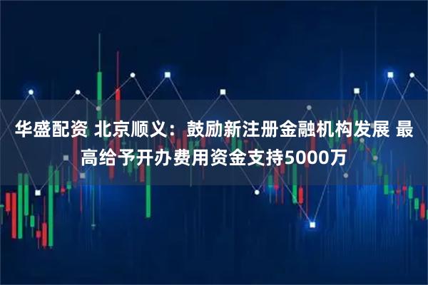 华盛配资 北京顺义：鼓励新注册金融机构发展 最高给予开办费用资金支持5000万