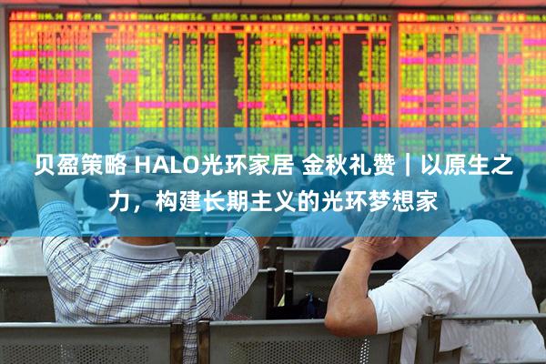 贝盈策略 HALO光环家居 金秋礼赞｜以原生之力，构建长期主义的光环梦想家