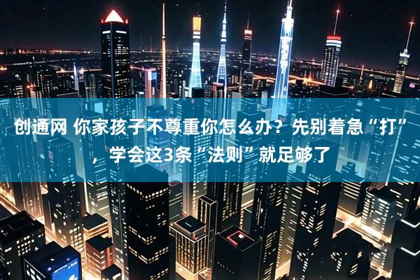 创通网 你家孩子不尊重你怎么办？先别着急“打”，学会这3条“法则”就足够了