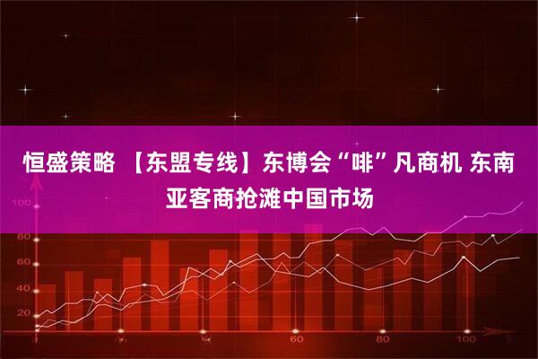 恒盛策略 【东盟专线】东博会“啡”凡商机 东南亚客商抢滩中国市场