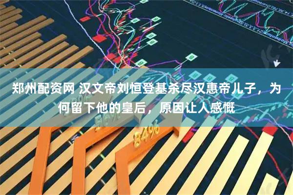 郑州配资网 汉文帝刘恒登基杀尽汉惠帝儿子，为何留下他的皇后，原因让人感慨