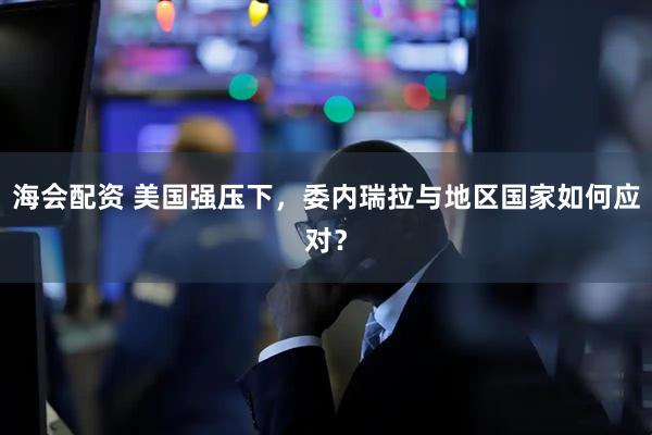 海会配资 美国强压下，委内瑞拉与地区国家如何应对？