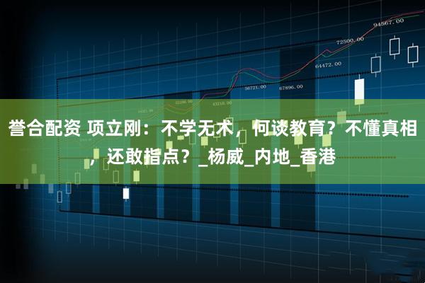 誉合配资 项立刚：不学无术，何谈教育？不懂真相，还敢指点？_杨威_内地_香港