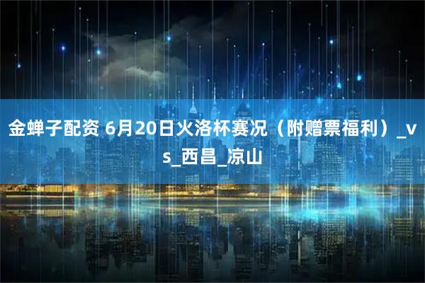 金蝉子配资 6月20日火洛杯赛况（附赠票福利）_vs_西昌_凉山