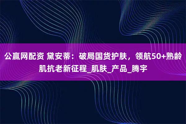 公赢网配资 黛安蒂：破局国货护肤，领航50+熟龄肌抗老新征程_肌肤_产品_腾宇