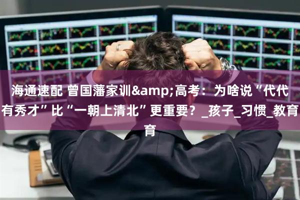 海通速配 曾国藩家训&高考：为啥说“代代有秀才”比“一朝上清北”更重要？_孩子_习惯_教育