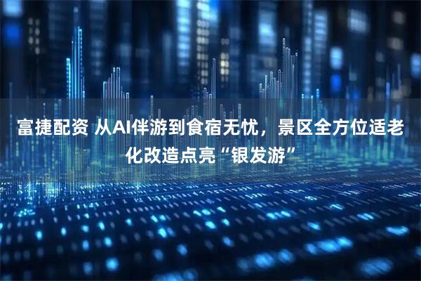 富捷配资 从AI伴游到食宿无忧，景区全方位适老化改造点亮“银发游”