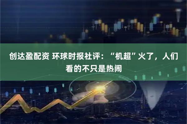 创达盈配资 环球时报社评：“机超”火了，人们看的不只是热闹