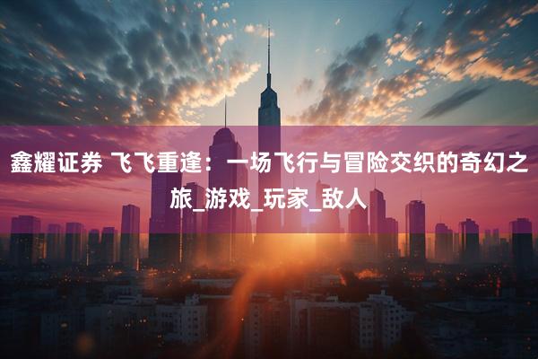 鑫耀证券 飞飞重逢：一场飞行与冒险交织的奇幻之旅_游戏_玩家_敌人