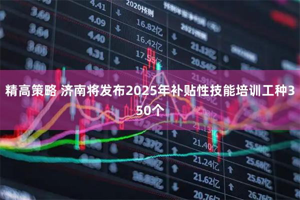 精高策略 济南将发布2025年补贴性技能培训工种350个