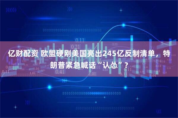 亿财配资 欧盟硬刚美国亮出245亿反制清单，特朗普紧急喊话“认怂”？