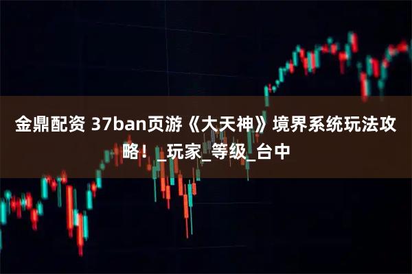 金鼎配资 37ban页游《大天神》境界系统玩法攻略！_玩家_等级_台中
