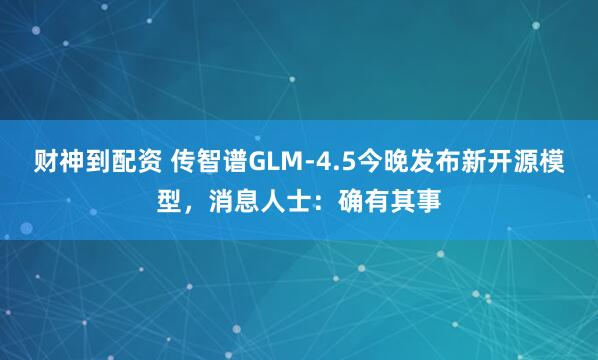 财神到配资 传智谱GLM-4.5今晚发布新开源模型，消息人士：确有其事