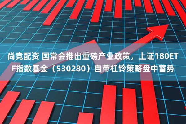 尚竞配资 国常会推出重磅产业政策，上证180ETF指数基金（530280）自带杠铃策略盘中蓄势