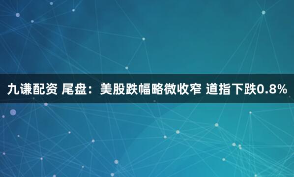 九谦配资 尾盘：美股跌幅略微收窄 道指下跌0.8%
