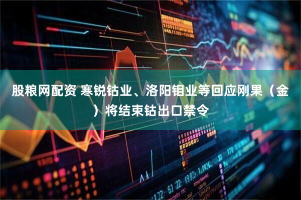 股粮网配资 寒锐钴业、洛阳钼业等回应刚果（金）将结束钴出口禁令