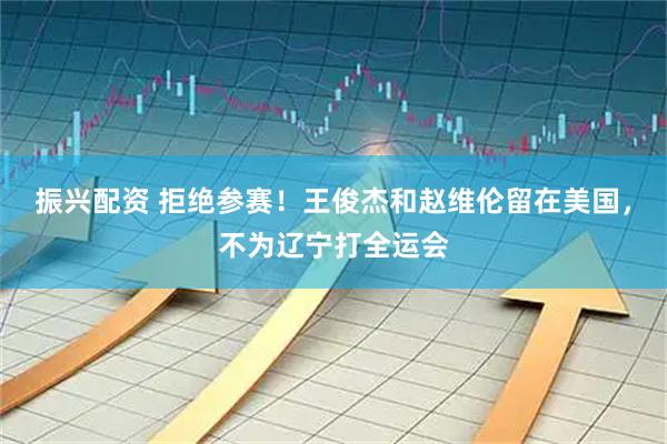 振兴配资 拒绝参赛！王俊杰和赵维伦留在美国，不为辽宁打全运会