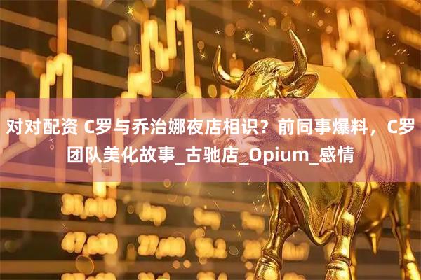 对对配资 C罗与乔治娜夜店相识？前同事爆料，C罗团队美化故事_古驰店_Opium_感情