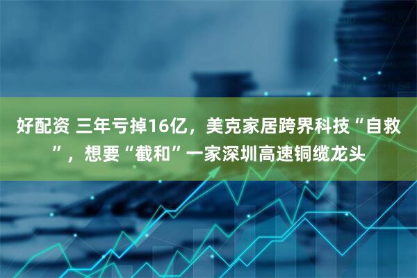 好配资 三年亏掉16亿，美克家居跨界科技“自救”，想要“截和”一家深圳高速铜缆龙头