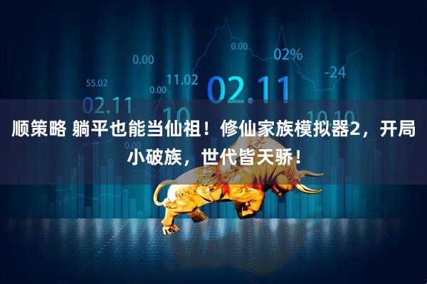顺策略 躺平也能当仙祖！修仙家族模拟器2，开局小破族，世代皆天骄！