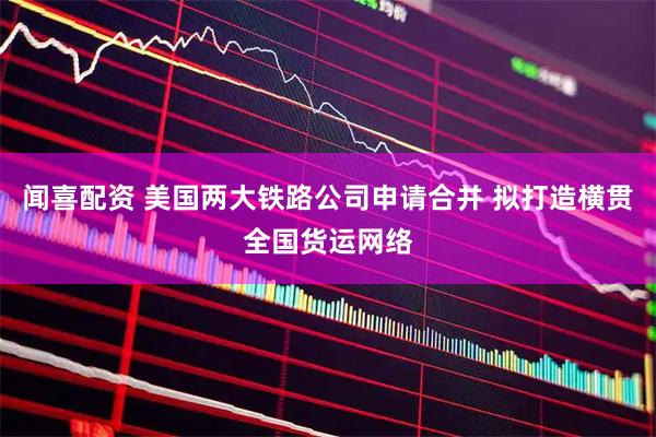 闻喜配资 美国两大铁路公司申请合并 拟打造横贯全国货运网络